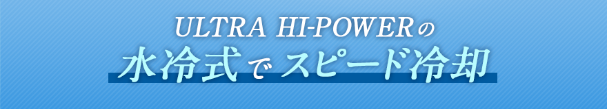 ULTRA HI-POWERの水冷式でスピード冷却