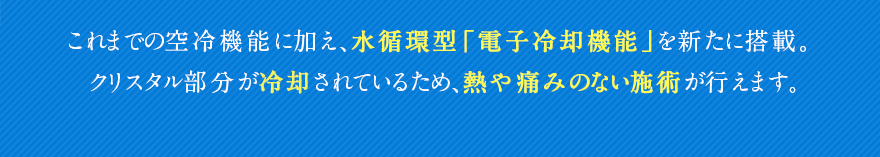 これまでの空冷機能に加え、水循環型「電子冷却機能」を新たに搭載。クリスタル部分が冷却されているため、熱や痛みのない施術が行えます。