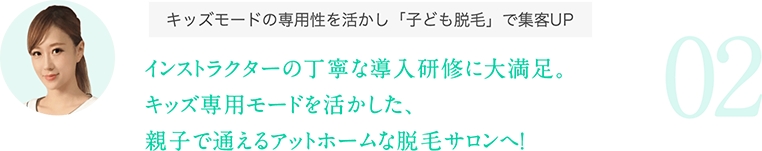 キッズモードの専用性を活かし「子ども脱毛」で集客UP:インストラクターの丁寧な導入研修に大満足。キッズ専用モードを活かした、親子で通えるアットホームな脱毛サロンへ！